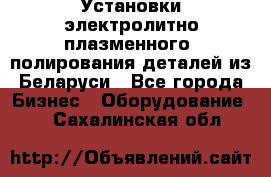 Установки электролитно-плазменного  полирования деталей из Беларуси - Все города Бизнес » Оборудование   . Сахалинская обл.